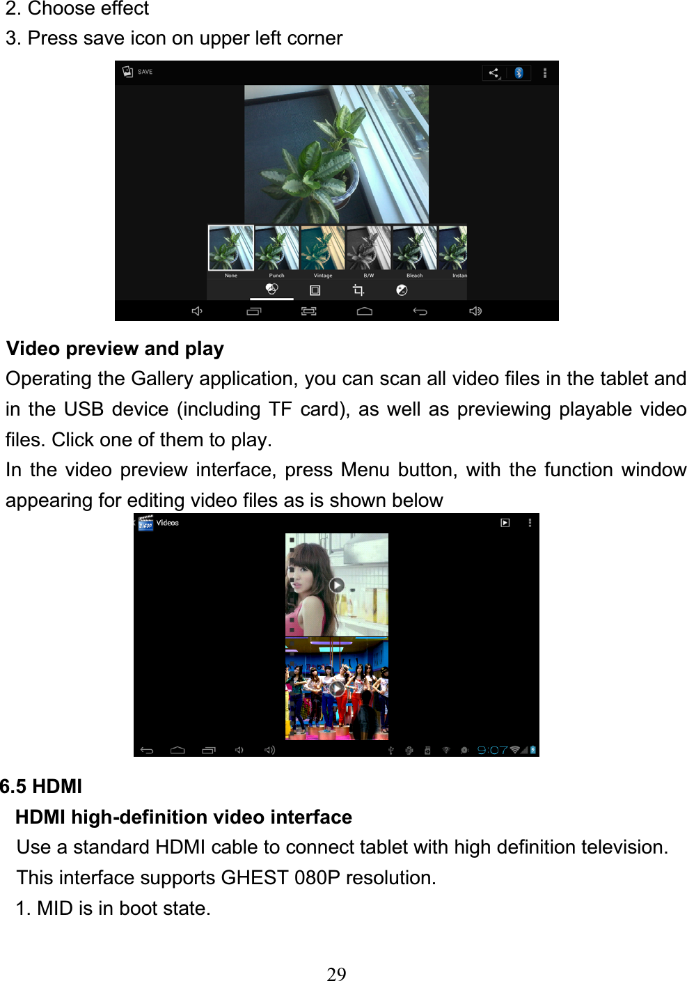 292. Choose effect 3. Press save icon on upper left corner Video preview and play Operating the Gallery application, you can scan all video files in the tablet and in the USB device (including TF card), as well as previewing playable video files. Click one of them to play. In the video preview interface, press Menu button, with the function window appearing for editing video files as is shown below 6.5 HDMI   HDMI high-definition video interface Use a standard HDMI cable to connect tablet with high definition television. This interface supports GHEST 080P resolution. 1. MID is in boot state. 