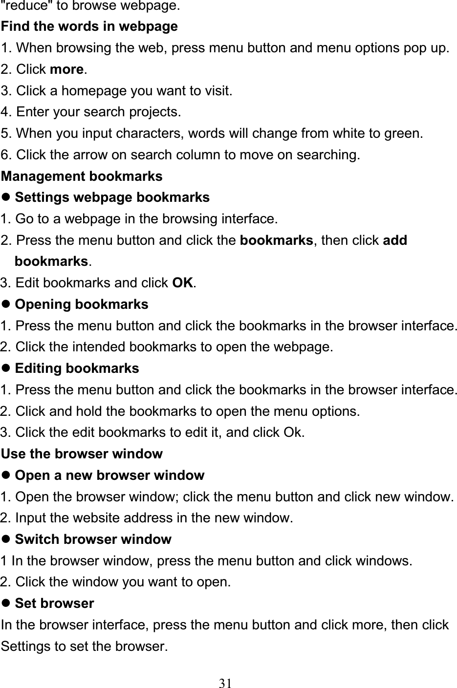 31&quot;reduce&quot; to browse webpage. Find the words in webpage 1. When browsing the web, press menu button and menu options pop up. 2. Click more.3. Click a homepage you want to visit. 4. Enter your search projects. 5. When you input characters, words will change from white to green. 6. Click the arrow on search column to move on searching. Management bookmarks zSettings webpage bookmarks 1. Go to a webpage in the browsing interface. 2. Press the menu button and click the bookmarks, then click add  bookmarks.3. Edit bookmarks and click OK.zOpening bookmarks1. Press the menu button and click the bookmarks in the browser interface. 2. Click the intended bookmarks to open the webpage. zEditing bookmarks 1. Press the menu button and click the bookmarks in the browser interface. 2. Click and hold the bookmarks to open the menu options. 3. Click the edit bookmarks to edit it, and click Ok. Use the browser window zOpen a new browser window 1. Open the browser window; click the menu button and click new window. 2. Input the website address in the new window. zSwitch browser window 1 In the browser window, press the menu button and click windows. 2. Click the window you want to open. zSet browser In the browser interface, press the menu button and click more, then click   Settings to set the browser. 