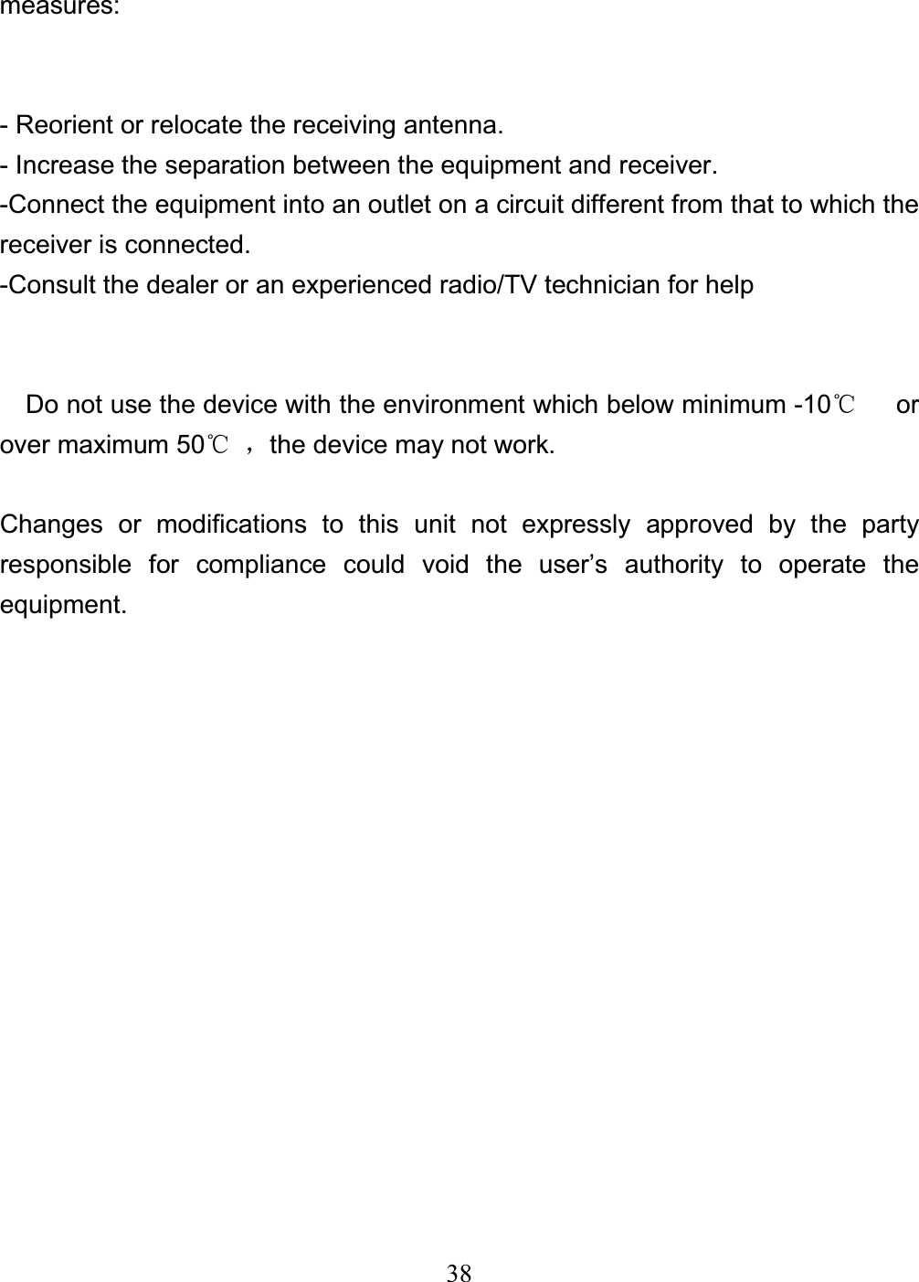 38measures: - Reorient or relocate the receiving antenna. - Increase the separation between the equipment and receiver. -Connect the equipment into an outlet on a circuit different from that to which the receiver is connected. -Consult the dealer or an experienced radio/TV technician for help     Do not use the device with the environment which below minimum -10ć   or over maximum 50ćˈthe device may not work. Changes or modifications to this unit not expressly approved by the party responsible for compliance could void the user’s authority to operate the equipment. 