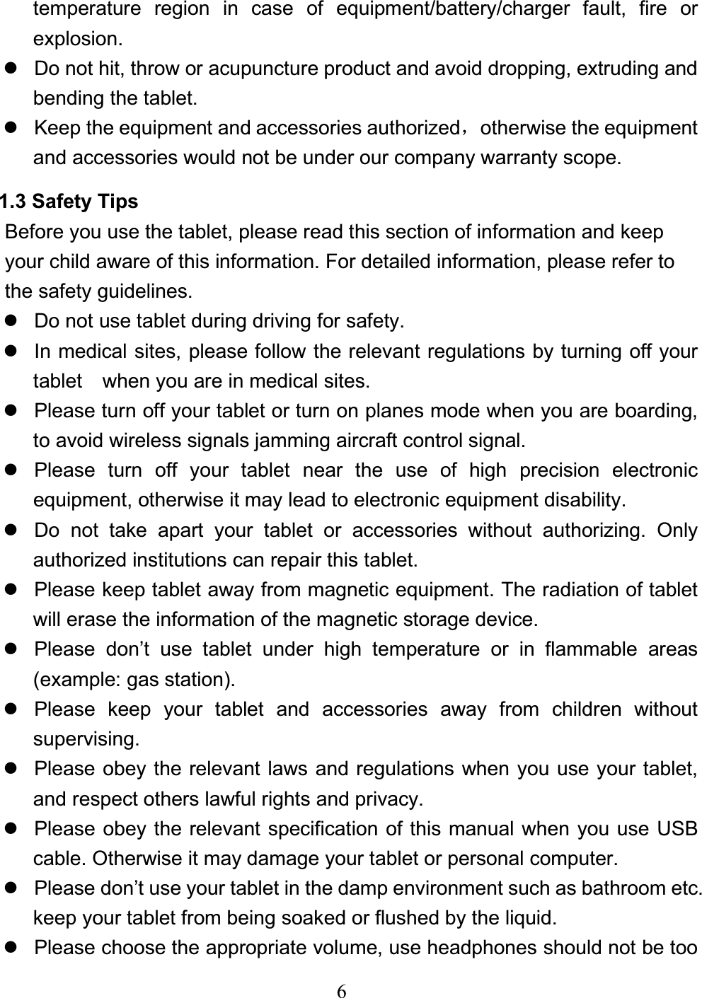 6temperature region in case of equipment/battery/charger fault, fire or explosion. z  Do not hit, throw or acupuncture product and avoid dropping, extruding and bending the tablet. z  Keep the equipment and accessories authorizedˈotherwise the equipment and accessories would not be under our company warranty scope. 1.3 Safety Tips Before you use the tablet, please read this section of information and keep your child aware of this information. For detailed information, please refer to the safety guidelines. z  Do not use tablet during driving for safety. z  In medical sites, please follow the relevant regulations by turning off your tablet    when you are in medical sites. z  Please turn off your tablet or turn on planes mode when you are boarding, to avoid wireless signals jamming aircraft control signal. z  Please turn off your tablet near the use of high precision electronic equipment, otherwise it may lead to electronic equipment disability. z  Do not take apart your tablet or accessories without authorizing. Only authorized institutions can repair this tablet. z  Please keep tablet away from magnetic equipment. The radiation of tablet will erase the information of the magnetic storage device. z  Please don’t use tablet under high temperature or in flammable areas (example: gas station). z  Please keep your tablet and accessories away from children without supervising.z  Please obey the relevant laws and regulations when you use your tablet, and respect others lawful rights and privacy. z  Please obey the relevant specification of this manual when you use USB cable. Otherwise it may damage your tablet or personal computer. z  Please don’t use your tablet in the damp environment such as bathroom etc. keep your tablet from being soaked or flushed by the liquid. z  Please choose the appropriate volume, use headphones should not be too 