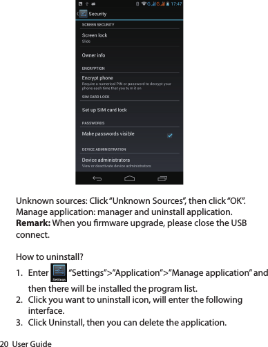 20  User GuideUnknown sources: Click “Unknown Sources”, then click “OK”.Manage application: manager and uninstall application.Remark: When you rmware upgrade, please close the USB connect.How to uninstall?1.  Enter   “Settings”&gt;”Application”&gt;”Manage application” and then there will be installed the program list.2.  Click you want to uninstall icon, will enter the following interface. 3.  Click Uninstall, then you can delete the application.