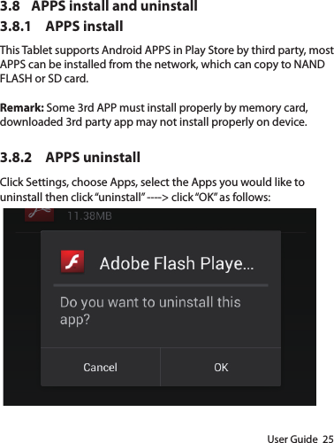 User Guide  253.8  APPS install and uninstall3.8.1  APPS installThis Tablet supports Android APPS in Play Store by third party, most APPS can be installed from the network, which can copy to NAND FLASH or SD card.Remark: Some 3rd APP must install properly by memory card, downloaded 3rd party app may not install properly on device.3.8.2  APPS uninstallClick Settings, choose Apps, select the Apps you would like to uninstall then click “uninstall” ----&gt; click “OK” as follows: