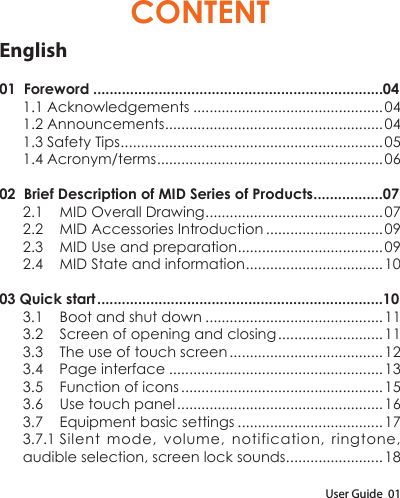 User Guide  01CONTENTEnglish01  Foreword .......................................................................041.1 Acknowledgements ...............................................041.2 Announcements ......................................................041.3 Safety Tips .................................................................051.4 Acronym/terms ........................................................0602  Brief Description of MID Series of Products .................072.1  MID Overall Drawing ............................................072.2  MID Accessories Introduction .............................092.3  MID Use and preparation ....................................092.4  MID State and information ..................................1003 Quick start ......................................................................103.1  Boot and shut down ............................................113.2  Screen of opening and closing .......................... 113.3  The use of touch screen ...................................... 123.4    Page interface .....................................................133.5  Function of icons .................................................. 153.6  Use touch panel ................................................... 163.7  Equipment basic settings ....................................173.7.1 Silent mode, volume, notification, ringtone, audible selection, screen lock sounds. .......................18