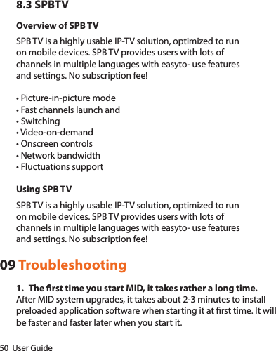 50  User Guide8.3 SPBTVOverview of SPB TVSPB TV is a highly usable IP-TV solution, optimized to runon mobile devices. SPB TV provides users with lots ofchannels in multiple languages with easyto- use featuresand settings. No subscription fee!•Picture-in-picturemode•Fastchannelslaunchand•Switching•Video-on-demand•Onscreencontrols•Networkbandwidth•FluctuationssupportUsing SPB TVSPB TV is a highly usable IP-TV solution, optimized to runon mobile devices. SPB TV provides users with lots ofchannels in multiple languages with easyto- use featuresand settings. No subscription fee!09 Troubleshooting1.  The rst time you start MID, it takes rather a long time.After MID system upgrades, it takes about 2-3 minutes to install preloaded application software when starting it at rst time. It will be faster and faster later when you start it. 