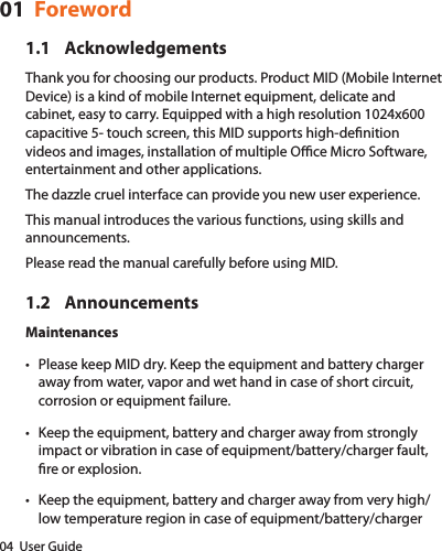 04  User Guide01  Foreword1.1 AcknowledgementsThank you for choosing our products. Product MID (Mobile Internet Device) is a kind of mobile Internet equipment, delicate and cabinet, easy to carry. Equipped with a high resolution 1024x600 capacitive 5- touch screen, this MID supports high-denition videos and images, installation of multiple Oce Micro Software, entertainment and other applications.The dazzle cruel interface can provide you new user experience.This manual introduces the various functions, using skills and announcements.Please read the manual carefully before using MID.1.2 AnnouncementsMaintenances• Please keep MID dry. Keep the equipment and battery charger away from water, vapor and wet hand in case of short circuit, corrosion or equipment failure.• Keep the equipment, battery and charger away from strongly impact or vibration in case of equipment/battery/charger fault, re or explosion.• Keep the equipment, battery and charger away from very high/low temperature region in case of equipment/battery/charger 
