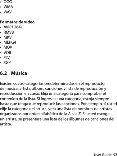 User Guide  93• OGG• WMA• WAVFormatos de video• AVI(H.264)• RMVB• MKV• MEPG4• MOV• VOB• FLV• 3GP6.2 MúsicaExisten cuatro categorías predeterminadas en el reproductor de música: artista, álbum, canciones y lista de reproducción y reproducción en curso. Elija una categoría para comprobar el contenido de la lista. Si ingresa a una categoría, escoja siempre hasta que tenga que reproducir las canciones. Por ejemplo, si usted elije la categoría del artista, verá una lista de nombres de artistas organizados por orden alfabético de la A a la Z. Si usted escoge un artista, se presentará una lista de los álbumes de canciones del artista.