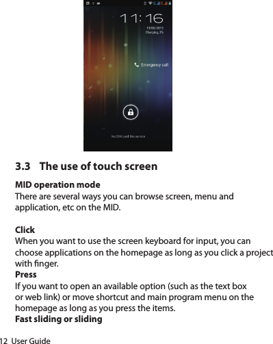 12  User Guide3.3  The use of touch screenMID operation modeThere are several ways you can browse screen, menu and application, etc on the MID.ClickWhen you want to use the screen keyboard for input, you can choose applications on the homepage as long as you click a project with nger.PressIf you want to open an available option (such as the text box or web link) or move shortcut and main program menu on the homepage as long as you press the items.Fast sliding or sliding