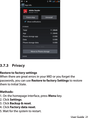 User Guide  213.7.3 PrivacyRestore to factory settingsWhen there are great errors in your MID or you forget the passwords, you can use Restore to factory Settings to restore them to Initial State. Methods:1. On the homepage interface, press Menu key.2. Click Settings.3. Click Backup &amp; reset.4. Click Factory data reset.5. Wait for the system to restart.