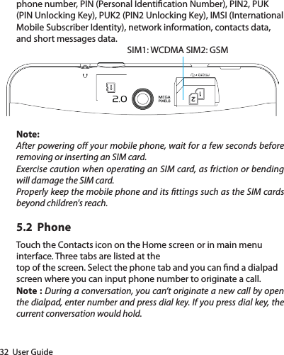 32  User Guidephone number, PIN (Personal Identication Number), PIN2, PUK (PIN Unlocking Key), PUK2 (PIN2 Unlocking Key), IMSI (International Mobile Subscriber Identity), network information, contacts data, and short messages data.SIM1: WCDMA SIM2: GSMNote:After powering o your mobile phone, wait for a few seconds before removing or inserting an SIM card.Exercise caution when operating an SIM card, as friction or bending will damage the SIM card.Properly keep the mobile phone and its ttings such as the SIM cards beyond children&apos;s reach.5.2  PhoneTouch the Contacts icon on the Home screen or in main menu interface. Three tabs are listed at thetop of the screen. Select the phone tab and you can nd a dialpad screen where you can input phone number to originate a call.Note : During a conversation, you can’t originate a new call by open the dialpad, enter number and press dial key. If you press dial key, the current conversation would hold. 