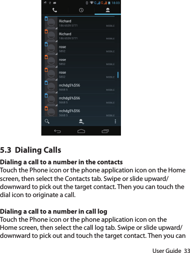 User Guide  335.3  Dialing CallsDialing a call to a number in the contactsTouch the Phone icon or the phone application icon on the Home screen, then select the Contacts tab. Swipe or slide upward/downward to pick out the target contact. Then you can touch the dial icon to originate a call.Dialing a call to a number in call logTouch the Phone icon or the phone application icon on the Home screen, then select the call log tab. Swipe or slide upward/downward to pick out and touch the target contact. Then you can 