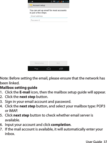 User Guide  37Note: Before setting the email, please ensure that the network has been linked.Mailbox setting guide1.  Click the E-mail icon, then the mailbox setup guide will appear.2.  Click the next step button.3.  Sign in your email account and password.4.  Click the next step button, and select your mailbox type: POP3 or IMAP.5.  Click next step button to check whether email server is available.6.  Input your account and click completion.7.  If the mail account is available, it will automatically enter your inbox.