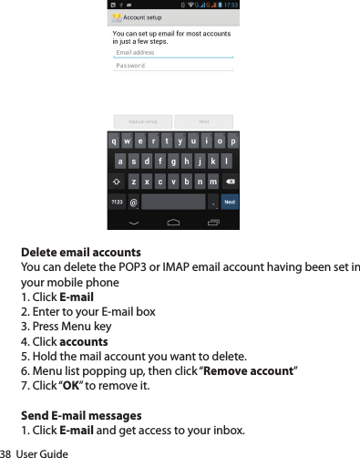 38  User GuideDelete email accountsYou can delete the POP3 or IMAP email account having been set in your mobile phone1. Click E-mail2. Enter to your E-mail box3. Press Menu key4. Click accounts5. Hold the mail account you want to delete.6. Menu list popping up, then click “Remove account”7. Click “OK” to remove it.Send E-mail messages1. Click E-mail and get access to your inbox.