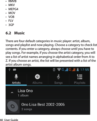 40  User Guide• RMVB• MKV• MEPG4• MOV• VOB• FLV• 3GP6.2 MusicThere are four default categories in music player: artist, album, songs and playlist and now playing. Choose a category to check list contents. If you enter a category, always choose until you have to play songs. For example, if you choose the artist category, you will see a list of artist names arranging in alphabetical order from A to Z. If you choose an artist, the list will be presented with a list of the artist album songs.