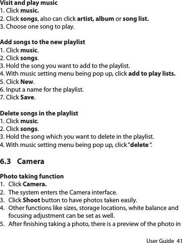User Guide  41Visit and play music1. Click music.2. Click songs, also can click artist, album or song list.3. Choose one song to play.Add songs to the new playlist1. Click music.2. Click songs.3. Hold the song you want to add to the playlist.4. With music setting menu being pop up, click add to play lists.5. Click New.6. Input a name for the playlist.7. Click Save.Delete songs in the playlist1. Click music.2. Click songs.3. Hold the song which you want to delete in the playlist.4. With music setting menu being pop up, click “delete “.6.3 CameraPhoto taking function1.  Click Camera.2.  The system enters the Camera interface.3.  Click Shoot button to have photos taken easily.4.  Other functions like sizes, storage locations, white balance and focusing adjustment can be set as well.5.  After nishing taking a photo, there is a preview of the photo in 