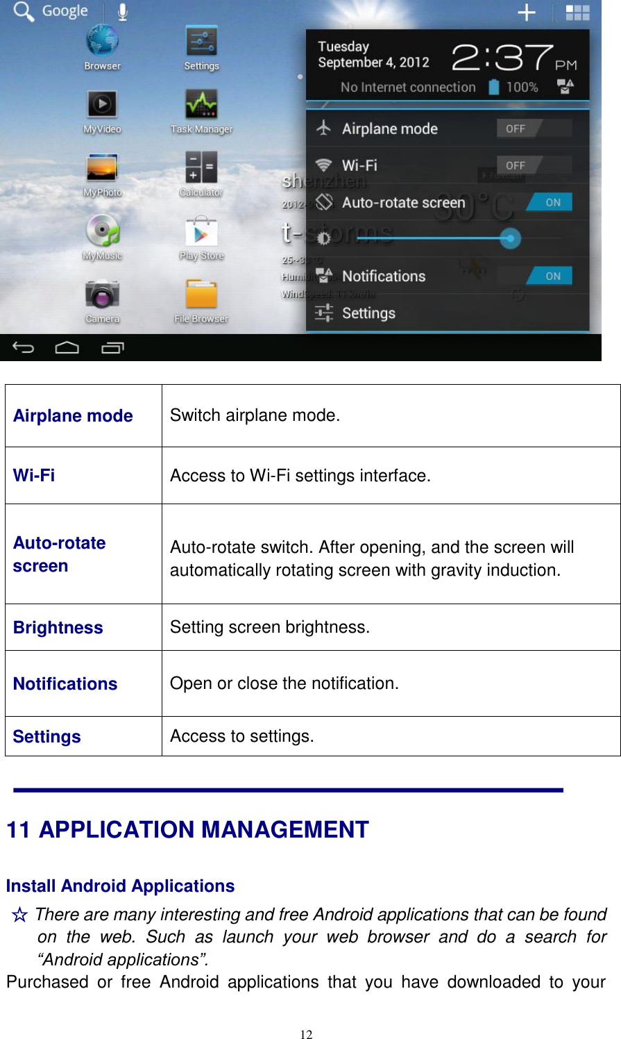  12   Airplane mode Switch airplane mode. Wi-Fi Access to Wi-Fi settings interface. Auto-rotate screen   Auto-rotate switch. After opening, and the screen will automatically rotating screen with gravity induction.  Brightness Setting screen brightness. Notifications Open or close the notification. Settings Access to settings. 11 APPLICATION MANAGEMENT Install Android Applications   ☆ There are many interesting and free Android applications that can be found on  the  web.  Such  as  launch  your  web  browser  and  do  a  search  for “Android applications”.   Purchased  or  free  Android  applications  that  you  have  downloaded  to  your 