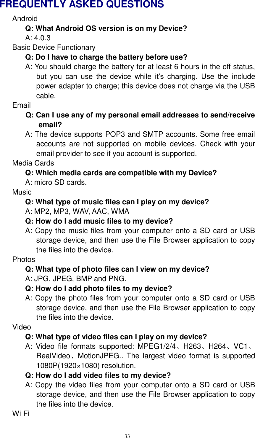  33 FREQUENTLY ASKED QUESTIONS Android   Q: What Android OS version is on my Device?   A: 4.0.3 Basic Device Functionary Q: Do I have to charge the battery before use? A: You should charge the battery for at least 6 hours in the off status, but  you  can  use  the  device  while  it’s  charging.  Use  the  include power adapter to charge; this device does not charge via the USB cable. Email Q: Can I use any of my personal email addresses to send/receive email? A: The device supports POP3 and SMTP accounts. Some free email accounts  are  not  supported  on  mobile  devices.  Check  with  your email provider to see if you account is supported. Media Cards       Q: Which media cards are compatible with my Device? A: micro SD cards. Music Q: What type of music files can I play on my device? A: MP2, MP3, WAV, AAC, WMA Q: How do I add music files to my device? A: Copy the music files from your computer onto a SD card or USB storage device, and then use the File Browser application to copy the files into the device. Photos Q: What type of photo files can I view on my device? A: JPG, JPEG, BMP and PNG. Q: How do I add photo files to my device? A: Copy the photo files from your computer onto a SD card or USB storage device, and then use the File Browser application to copy the files into the device. Video Q: What type of video files can I play on my device? A: Video  file  formats  supported:  MPEG1/2/4、H263、H264、VC1、RealVideo、MotionJPEG..  The  largest  video  format  is  supported 1080P(1920×1080) resolution. Q: How do I add video files to my device? A: Copy the video files from  your  computer onto a SD  card or USB storage device, and then use the File Browser application to copy the files into the device. Wi-Fi 