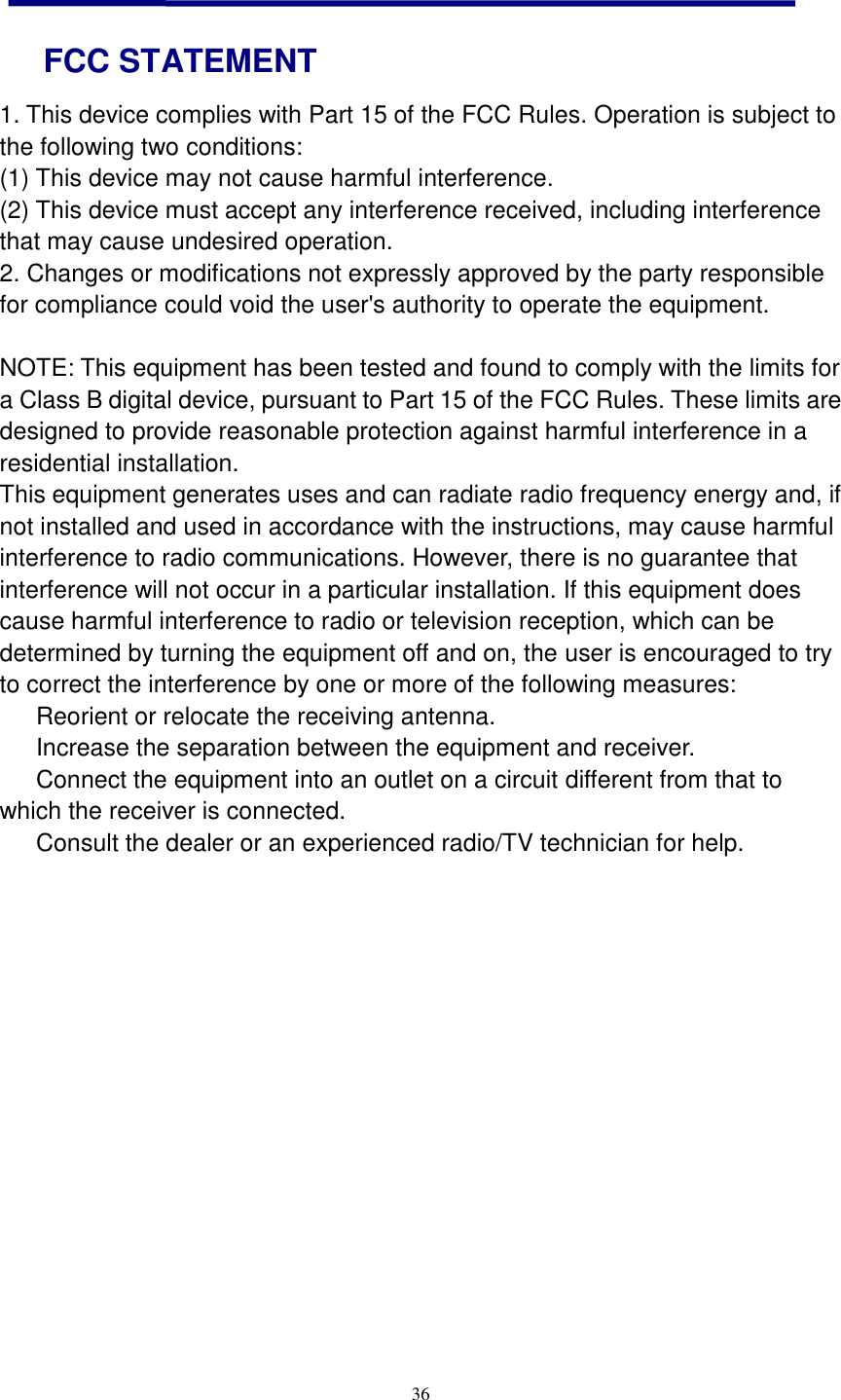  36   FCC STATEMENT 1. This device complies with Part 15 of the FCC Rules. Operation is subject to the following two conditions: (1) This device may not cause harmful interference. (2) This device must accept any interference received, including interference that may cause undesired operation. 2. Changes or modifications not expressly approved by the party responsible for compliance could void the user&apos;s authority to operate the equipment.  NOTE: This equipment has been tested and found to comply with the limits for a Class B digital device, pursuant to Part 15 of the FCC Rules. These limits are designed to provide reasonable protection against harmful interference in a residential installation. This equipment generates uses and can radiate radio frequency energy and, if not installed and used in accordance with the instructions, may cause harmful interference to radio communications. However, there is no guarantee that interference will not occur in a particular installation. If this equipment does cause harmful interference to radio or television reception, which can be determined by turning the equipment off and on, the user is encouraged to try to correct the interference by one or more of the following measures:   Reorient or relocate the receiving antenna.   Increase the separation between the equipment and receiver.   Connect the equipment into an outlet on a circuit different from that to which the receiver is connected.   Consult the dealer or an experienced radio/TV technician for help.    