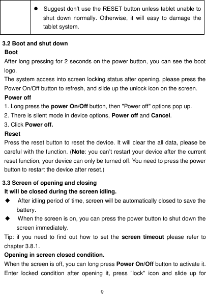   9  Suggest don’t use the RESET button unless tablet unable to shut  down  normally. Otherwise,  it  will  easy  to  damage  the tablet system. 3.2 Boot and shut down Boot After long pressing for 2 seconds on the power button, you can see the boot logo. The system access into screen locking status after opening, please press the Power On/Off button to refresh, and slide up the unlock icon on the screen. Power off 1. Long press the power On/Off button, then &quot;Power off&quot; options pop up. 2. There is silent mode in device options, Power off and Cancel. 3. Click Power off. Reset Press the reset button to reset the device. It will clear the all data, please be careful with the function. (Note: you can’t restart your device after the current reset function, your device can only be turned off. You need to press the power button to restart the device after reset.) 3.3 Screen of opening and closing It will be closed during the screen idling. ◆ After idling period of time, screen will be automatically closed to save the battery. ◆ When the screen is on, you can press the power button to shut down the screen immediately. Tip:  if you need  to find out  how  to set  the  screen timeout  please  refer  to chapter 3.8.1. Opening in screen closed condition. When the screen is off, you can long press Power On/Off button to activate it. Enter  locked  condition  after  opening  it,  press  &quot;lock&quot;  icon  and  slide  up  for 