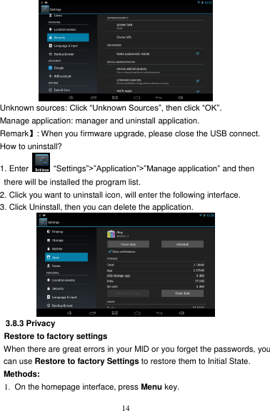   14  Unknown sources: Click “Unknown Sources”, then click “OK”. Manage application: manager and uninstall application. Remark】: When you firmware upgrade, please close the USB connect. How to uninstall? 1. Enter    “Settings”&gt;”Application”&gt;”Manage application” and then   there will be installed the program list. 2. Click you want to uninstall icon, will enter the following interface.   3. Click Uninstall, then you can delete the application.  3.8.3 Privacy Restore to factory settings When there are great errors in your MID or you forget the passwords, you can use Restore to factory Settings to restore them to Initial State.   Methods: 1.  On the homepage interface, press Menu key. 