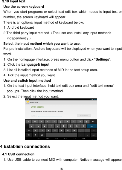   18 3.10 Input text Use the screen keyboard When you start programs or select text edit box which needs to input text or number, the screen keyboard will appear. There is an optional input method of keyboard below: 1. Android keyboard 2.The third party input method（The user can install any input methods   independently） Select the input method which you want to use. For pre-installation, Android keyboard will be displayed when you want to input word. 1. On the homepage interface, press menu button and click &quot;Settings&quot;. 2. Click the Language&amp; input. 3. List all installed input methods of MID in the text setup area. 4. Tick the input method you want. Use and switch input method 1. On the text input interface, hold text edit box area until &quot;edit text menu&quot;   pop ups. Then click the input method. 2. Select the input method you want.   4 Establish connections 4.1 USB connection 1. Use USB cable to connect MID with computer. Notice massage will appear 