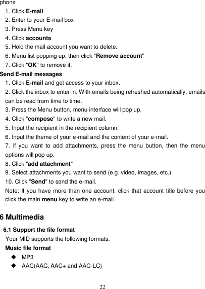   22 phone 1. Click E-mail 2. Enter to your E-mail box 3. Press Menu key 4. Click accounts 5. Hold the mail account you want to delete. 6. Menu list popping up, then click “Remove account” 7. Click &quot;OK&quot; to remove it. Send E-mail messages 1. Click E-mail and get access to your inbox. 2. Click the inbox to enter in. With emails being refreshed automatically, emails can be read from time to time. 3. Press the Menu button, menu interface will pop up. 4. Click &quot;compose&quot; to write a new mail. 5. Input the recipient in the recipient column. 6. Input the theme of your e-mail and the content of your e-mail. 7.  If  you  want  to  add attachments,  press  the  menu  button,  then the  menu options will pop up. 8. Click &quot;add attachment&quot; 9. Select attachments you want to send (e.g. video, images, etc.) 10. Click &quot;Send&quot; to send the e-mail. Note: If you have more than one account, click that account title before you click the main menu key to write an e-mail.  6 Multimedia 6.1 Support the file format Your MID supports the following formats. Music file format   MP3   AAC(AAC, AAC+ and AAC-LC) 