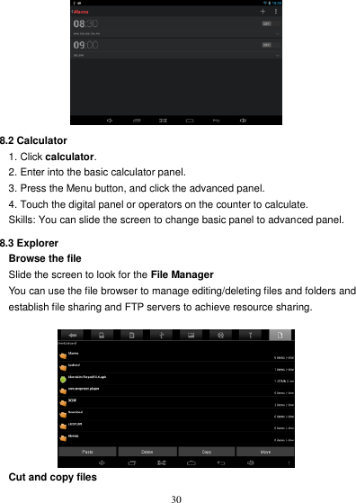   30   8.2 Calculator 1. Click calculator. 2. Enter into the basic calculator panel. 3. Press the Menu button, and click the advanced panel. 4. Touch the digital panel or operators on the counter to calculate. Skills: You can slide the screen to change basic panel to advanced panel. 8.3 Explorer Browse the file Slide the screen to look for the File Manager You can use the file browser to manage editing/deleting files and folders and   establish file sharing and FTP servers to achieve resource sharing.   Cut and copy files 