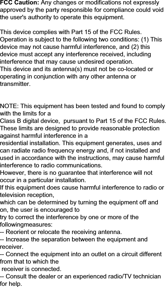 FCC Caution: Any changes or modifications not expressly approved by the party responsible for compliance could void the user&apos;s authority to operate this equipment.  This device complies with Part 15 of the FCC Rules. Operation is subject to the following two conditions: (1) This device may not cause harmful interference, and (2) this device must accept any interference received, including interference that may cause undesired operation. This device and its antenna(s) must not be co-located or operating in conjunction with any other antenna or transmitter.   NOTE: This equipment has been tested and found to comply with the limits for a Class B digital device,  pursuant to Part 15 of the FCC Rules. These limits are designed to provide reasonable protection against harmful interference in a residential installation. This equipment generates, uses and can radiate radio frequency energy and, if not installed and used in accordance with the instructions, may cause harmful interference to radio communications.  However, there is no guarantee that interference will not occur in a particular installation. If this equipment does cause harmful interference to radio or television reception, which can be determined by turning the equipment off and on, the user is encouraged to  try to correct the interference by one or more of the followingmeasures: -- Reorient or relocate the receiving antenna. -- Increase the separation between the equipment and receiver. -- Connect the equipment into an outlet on a circuit different from that to which the  receiver is connected. -- Consult the dealer or an experienced radio/TV technician for help. 
