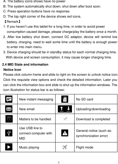   7 A: The battery icons shows have no power. B: The system automatically shut down, shut down after boot soon. C: Press operation buttons have no response. D: The top right corner of the device shows red icons. 【Remark】 1. If you haven’t use this tablet for a long time, in order to avoid power consumption caused damage, please charge/play the battery once a month. 2. After  low  battery shut  down, connect  DC adaptor, device will  remind low battery, charging, need to wait some time until the battery is enough power to enter into main menu. 3. Device charging should be in standby status for each normal charging time. With device and screen consumption, it may cause longer charging time. 2.4 MID State and information Notice Icon Please click column frame and slide to right on the screen to unlock notice icon. Click the requisite view options and check the detailed information. Later you can click the information box and slide to shut up the information windows. The icon illustration for status bar is as follows:  New instant messaging  No SD card    New email  Uploading/downloading  Matters to be handled  Download is completed  Use USB line to connect computer with MID  General notice (such as: synchronization error)  Music playing  Flight mode 