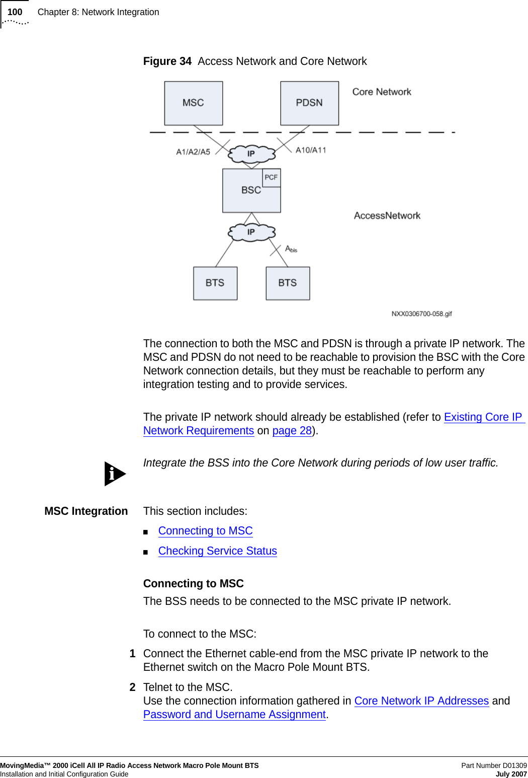 100Chapter 8: Network IntegrationMovingMedia™ 2000 iCell All IP Radio Access Network Macro Pole Mount BTSPart Number D01309 Installation and Initial Configuration Guide July 2007Figure 34  Access Network and Core NetworkThe connection to both the MSC and PDSN is through a private IP network. The MSC and PDSN do not need to be reachable to provision the BSC with the Core Network connection details, but they must be reachable to perform any integration testing and to provide services.The private IP network should already be established (refer to Existing Core IP Network Requirements on page 28).Integrate the BSS into the Core Network during periods of low user traffic.MSC Integration This section includes:■Connecting to MSC■Checking Service StatusConnecting to MSCThe BSS needs to be connected to the MSC private IP network.To connect to the MSC:1Connect the Ethernet cable-end from the MSC private IP network to the Ethernet switch on the Macro Pole Mount BTS.2Telnet to the MSC. Use the connection information gathered in Core Network IP Addresses and Password and Username Assignment.