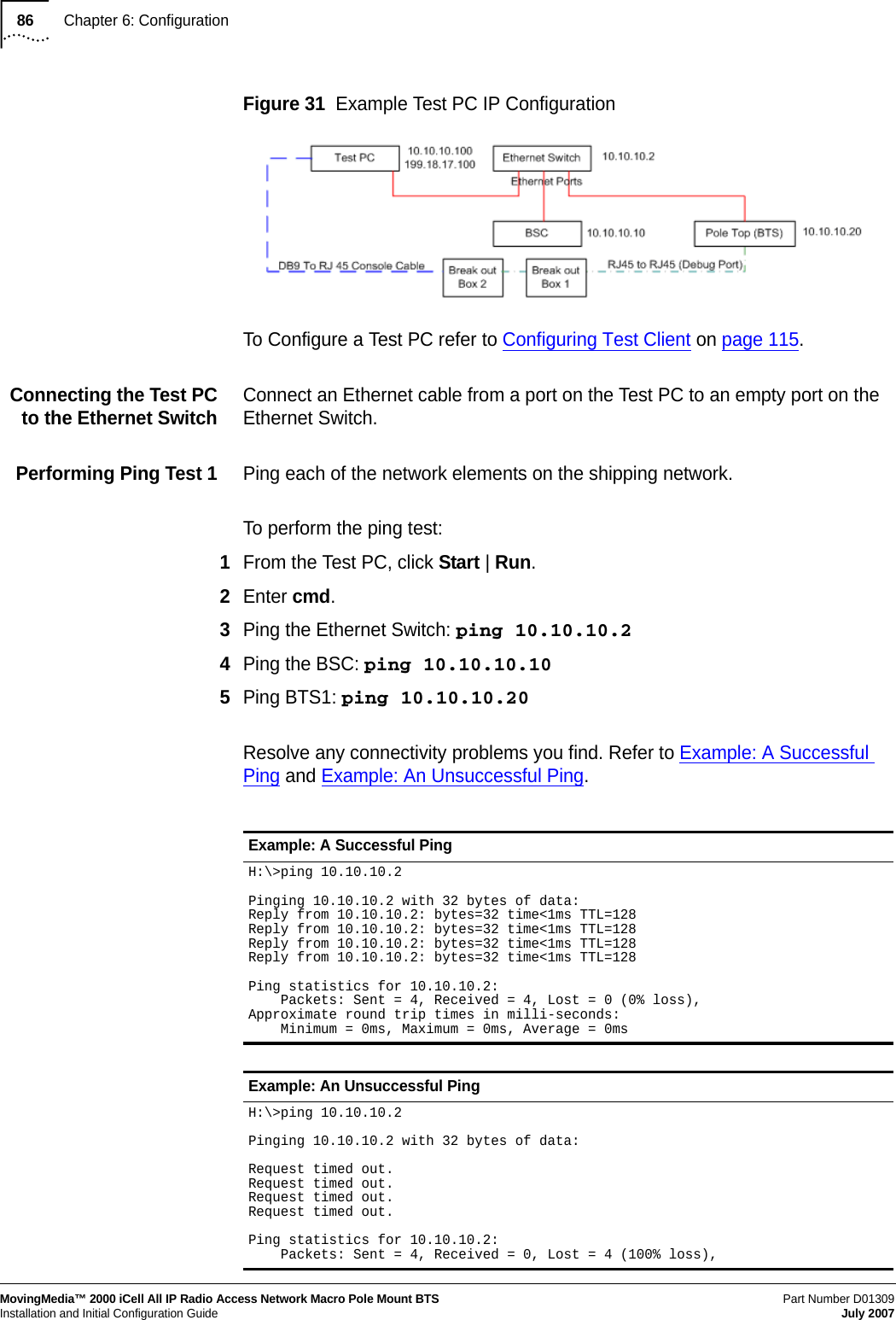 86Chapter 6: ConfigurationMovingMedia™ 2000 iCell All IP Radio Access Network Macro Pole Mount BTSPart Number D01309 Installation and Initial Configuration Guide July 2007Figure 31  Example Test PC IP ConfigurationTo Configure a Test PC refer to Configuring Test Client on page 115.Connecting the Test PC   to the Ethernet Switch   Connect an Ethernet cable from a port on the Test PC to an empty port on the Ethernet Switch.Performing Ping Test 1   Ping each of the network elements on the shipping network.To perform the ping test:1From the Test PC, click Start | Run.2Enter cmd.3Ping the Ethernet Switch: ping 10.10.10.24Ping the BSC: ping 10.10.10.105Ping BTS1: ping 10.10.10.20Resolve any connectivity problems you find. Refer to Example: A Successful Ping and Example: An Unsuccessful Ping.Example: A Successful PingH:\&gt;ping 10.10.10.2Pinging 10.10.10.2 with 32 bytes of data:Reply from 10.10.10.2: bytes=32 time&lt;1ms TTL=128Reply from 10.10.10.2: bytes=32 time&lt;1ms TTL=128Reply from 10.10.10.2: bytes=32 time&lt;1ms TTL=128Reply from 10.10.10.2: bytes=32 time&lt;1ms TTL=128Ping statistics for 10.10.10.2:    Packets: Sent = 4, Received = 4, Lost = 0 (0% loss),Approximate round trip times in milli-seconds:    Minimum = 0ms, Maximum = 0ms, Average = 0msExample: An Unsuccessful PingH:\&gt;ping 10.10.10.2Pinging 10.10.10.2 with 32 bytes of data:Request timed out.Request timed out.Request timed out.Request timed out.Ping statistics for 10.10.10.2:    Packets: Sent = 4, Received = 0, Lost = 4 (100% loss),