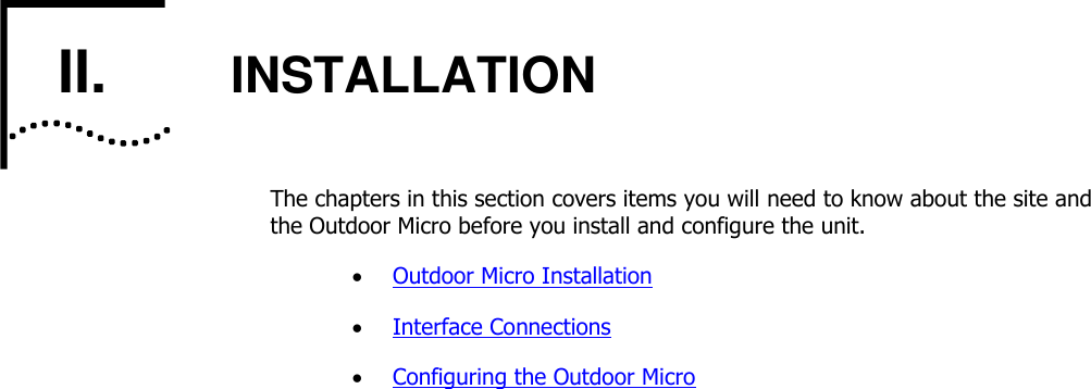    II.       INSTALLATION The chapters in this section covers items you will need to know about the site and the Outdoor Micro before you install and configure the unit.  Outdoor Micro Installation  Interface Connections  Configuring the Outdoor Micro 