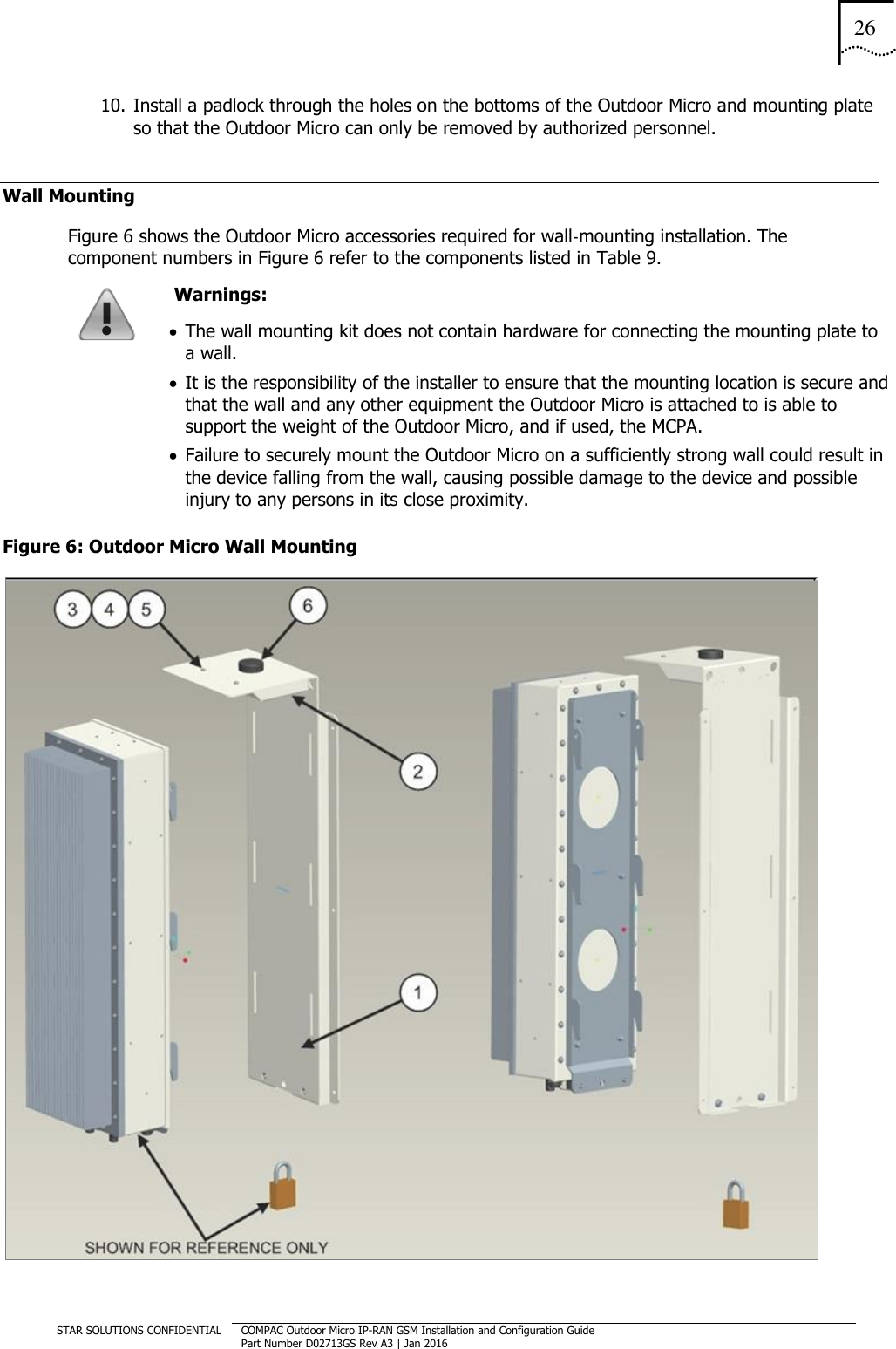 26  STAR SOLUTIONS CONFIDENTIAL COMPAC Outdoor Micro IP-RAN GSM Installation and Configuration Guide Part Number D02713GS Rev A3 | Jan 2016  10. Install a padlock through the holes on the bottoms of the Outdoor Micro and mounting plate so that the Outdoor Micro can only be removed by authorized personnel. Wall Mounting Figure 6 shows the Outdoor Micro accessories required for wall‐mounting installation. The component numbers in Figure 6 refer to the components listed in Table 9.  Warnings:   The wall mounting kit does not contain hardware for connecting the mounting plate to a wall.   It is the responsibility of the installer to ensure that the mounting location is secure and that the wall and any other equipment the Outdoor Micro is attached to is able to support the weight of the Outdoor Micro, and if used, the MCPA.   Failure to securely mount the Outdoor Micro on a sufficiently strong wall could result in the device falling from the wall, causing possible damage to the device and possible injury to any persons in its close proximity. Figure 6: Outdoor Micro Wall Mounting  