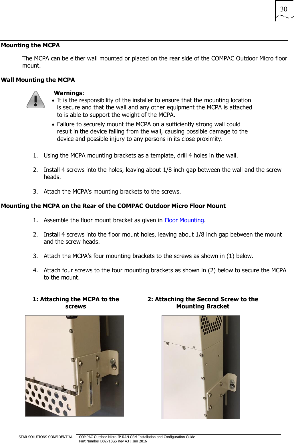 30  STAR SOLUTIONS CONFIDENTIAL COMPAC Outdoor Micro IP-RAN GSM Installation and Configuration Guide Part Number D02713GS Rev A3 | Jan 2016  Mounting the MCPA   The MCPA can be either wall mounted or placed on the rear side of the COMPAC Outdoor Micro floor mount. Wall Mounting the MCPA  Warnings:   It is the responsibility of the installer to ensure that the mounting location is secure and that the wall and any other equipment the MCPA is attached to is able to support the weight of the MCPA.   Failure to securely mount the MCPA on a sufficiently strong wall could result in the device falling from the wall, causing possible damage to the device and possible injury to any persons in its close proximity. 1. Using the MCPA mounting brackets as a template, drill 4 holes in the wall.  2. Install 4 screws into the holes, leaving about 1/8 inch gap between the wall and the screw heads. 3. Attach the MCPA’s mounting brackets to the screws. Mounting the MCPA on the Rear of the COMPAC Outdoor Micro Floor Mount 1. Assemble the floor mount bracket as given in Floor Mounting. 2. Install 4 screws into the floor mount holes, leaving about 1/8 inch gap between the mount and the screw heads. 3. Attach the MCPA’s four mounting brackets to the screws as shown in (1) below. 4. Attach four screws to the four mounting brackets as shown in (2) below to secure the MCPA to the mount.  1: Attaching the MCPA to the screws 2: Attaching the Second Screw to the Mounting Bracket   