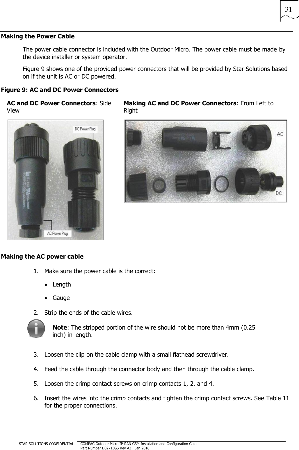 31  STAR SOLUTIONS CONFIDENTIAL COMPAC Outdoor Micro IP-RAN GSM Installation and Configuration Guide Part Number D02713GS Rev A3 | Jan 2016  Making the Power Cable  The power cable connector is included with the Outdoor Micro. The power cable must be made by the device installer or system operator. Figure 9 shows one of the provided power connectors that will be provided by Star Solutions based on if the unit is AC or DC powered. Figure 9: AC and DC Power Connectors AC and DC Power Connectors: Side View Making AC and DC Power Connectors: From Left to Right   Making the AC power cable 1. Make sure the power cable is the correct:  Length  Gauge 2. Strip the ends of the cable wires.  Note: The stripped portion of the wire should not be more than 4mm (0.25 inch) in length. 3. Loosen the clip on the cable clamp with a small flathead screwdriver. 4. Feed the cable through the connector body and then through the cable clamp. 5. Loosen the crimp contact screws on crimp contacts 1, 2, and 4. 6. Insert the wires into the crimp contacts and tighten the crimp contact screws. See Table 11 for the proper connections.   