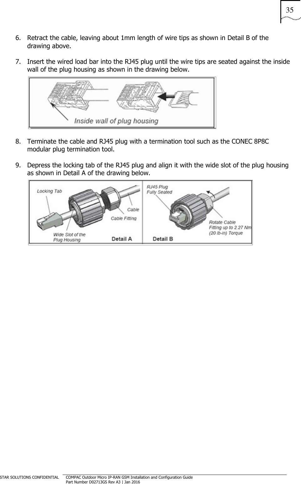 35  STAR SOLUTIONS CONFIDENTIAL COMPAC Outdoor Micro IP-RAN GSM Installation and Configuration Guide Part Number D02713GS Rev A3 | Jan 2016  6. Retract the cable, leaving about 1mm length of wire tips as shown in Detail B of the drawing above. 7. Insert the wired load bar into the RJ45 plug until the wire tips are seated against the inside wall of the plug housing as shown in the drawing below.  8. Terminate the cable and RJ45 plug with a termination tool such as the CONEC 8P8C modular plug termination tool. 9. Depress the locking tab of the RJ45 plug and align it with the wide slot of the plug housing as shown in Detail A of the drawing below.    