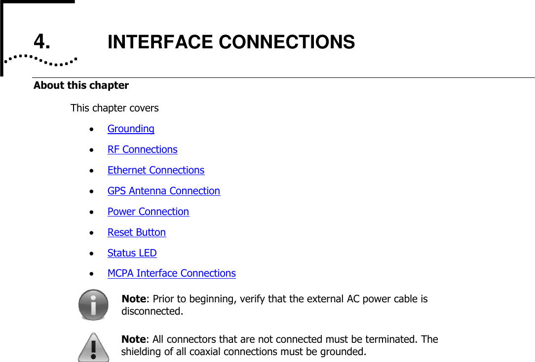     4. INTERFACE CONNECTIONS About this chapter This chapter covers  Grounding  RF Connections  Ethernet Connections  GPS Antenna Connection  Power Connection  Reset Button  Status LED  MCPA Interface Connections  Note: Prior to beginning, verify that the external AC power cable is disconnected.  Note: All connectors that are not connected must be terminated. The shielding of all coaxial connections must be grounded.     