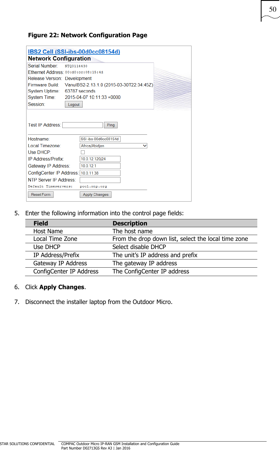 50  STAR SOLUTIONS CONFIDENTIAL COMPAC Outdoor Micro IP-RAN GSM Installation and Configuration Guide Part Number D02713GS Rev A3 | Jan 2016  Figure 22: Network Configuration Page  5. Enter the following information into the control page fields: Field  Description Host Name   The host name Local Time Zone From the drop down list, select the local time zone Use DHCP Select disable DHCP IP Address/Prefix The unit’s IP address and prefix Gateway IP Address The gateway IP address ConfigCenter IP Address The ConfigCenter IP address 6. Click Apply Changes. 7. Disconnect the installer laptop from the Outdoor Micro.   