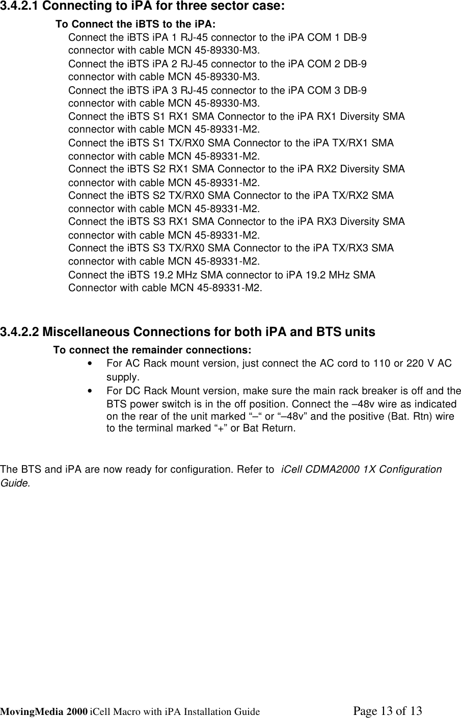 MovingMedia 2000 iCell Macro with iPA Installation Guide    Page 13 of 133.4.2.1 Connecting to iPA for three sector case: To Connect the iBTS to the iPA:Connect the iBTS iPA 1 RJ-45 connector to the iPA COM 1 DB-9connector with cable MCN 45-89330-M3.Connect the iBTS iPA 2 RJ-45 connector to the iPA COM 2 DB-9connector with cable MCN 45-89330-M3.Connect the iBTS iPA 3 RJ-45 connector to the iPA COM 3 DB-9connector with cable MCN 45-89330-M3.Connect the iBTS S1 RX1 SMA Connector to the iPA RX1 Diversity SMAconnector with cable MCN 45-89331-M2.Connect the iBTS S1 TX/RX0 SMA Connector to the iPA TX/RX1 SMAconnector with cable MCN 45-89331-M2.Connect the iBTS S2 RX1 SMA Connector to the iPA RX2 Diversity SMAconnector with cable MCN 45-89331-M2.Connect the iBTS S2 TX/RX0 SMA Connector to the iPA TX/RX2 SMAconnector with cable MCN 45-89331-M2.Connect the iBTS S3 RX1 SMA Connector to the iPA RX3 Diversity SMAconnector with cable MCN 45-89331-M2.Connect the iBTS S3 TX/RX0 SMA Connector to the iPA TX/RX3 SMAconnector with cable MCN 45-89331-M2.Connect the iBTS 19.2 MHz SMA connector to iPA 19.2 MHz SMAConnector with cable MCN 45-89331-M2.3.4.2.2 Miscellaneous Connections for both iPA and BTS unitsTo connect the remainder connections:• For AC Rack mount version, just connect the AC cord to 110 or 220 V ACsupply.• For DC Rack Mount version, make sure the main rack breaker is off and theBTS power switch is in the off position. Connect the –48v wire as indicatedon the rear of the unit marked “–“ or “–48v” and the positive (Bat. Rtn) wireto the terminal marked “+” or Bat Return.The BTS and iPA are now ready for configuration. Refer to  iCell CDMA2000 1X ConfigurationGuide.