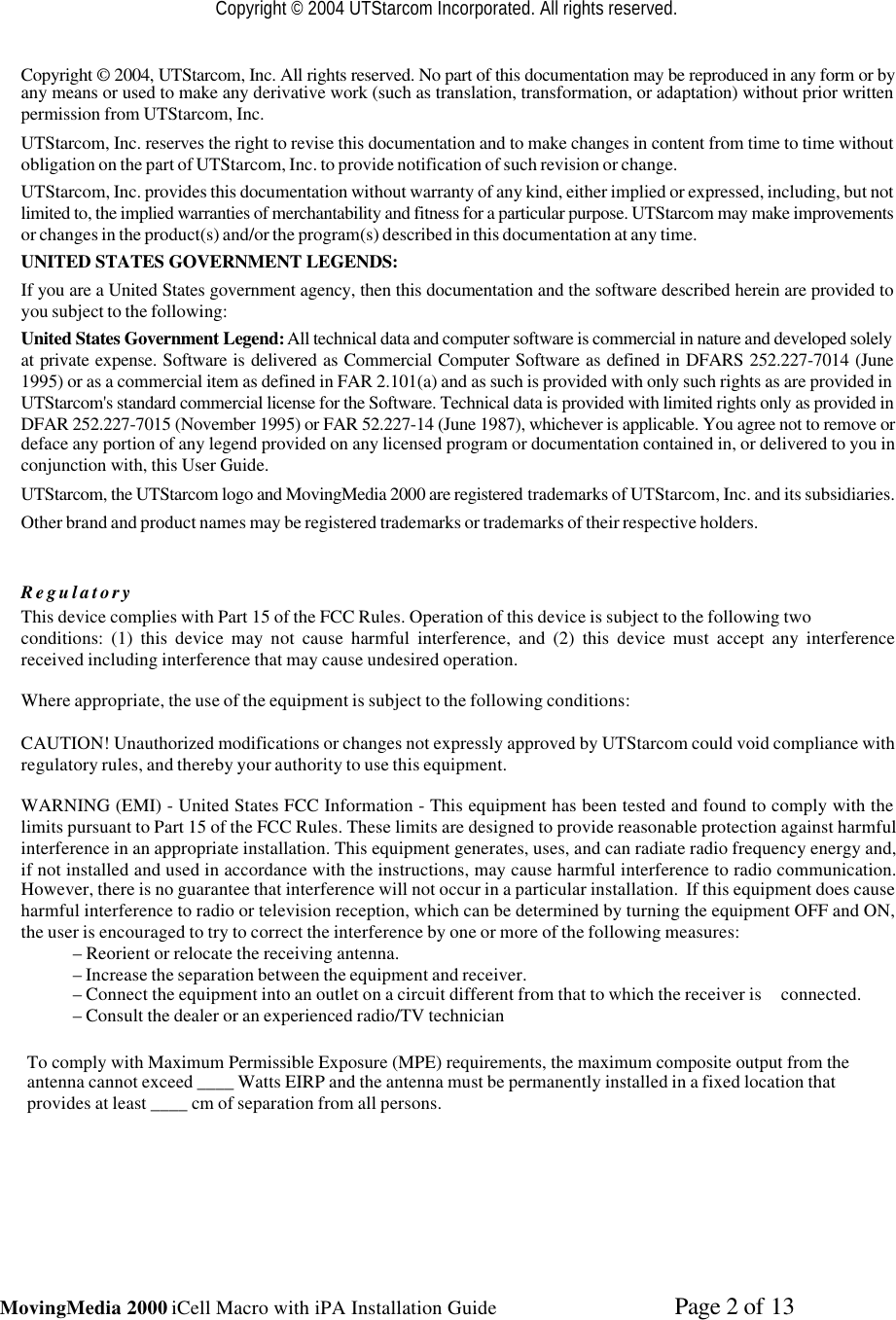 MovingMedia 2000 iCell Macro with iPA Installation Guide    Page 2 of 13Copyright © 2004 UTStarcom Incorporated. All rights reserved.Copyright © 2004, UTStarcom, Inc. All rights reserved. No part of this documentation may be reproduced in any form or byany means or used to make any derivative work (such as translation, transformation, or adaptation) without prior writtenpermission from UTStarcom, Inc.UTStarcom, Inc. reserves the right to revise this documentation and to make changes in content from time to time withoutobligation on the part of UTStarcom, Inc. to provide notification of such revision or change.UTStarcom, Inc. provides this documentation without warranty of any kind, either implied or expressed, including, but notlimited to, the implied warranties of merchantability and fitness for a particular purpose. UTStarcom may make improvementsor changes in the product(s) and/or the program(s) described in this documentation at any time.UNITED STATES GOVERNMENT LEGENDS:If you are a United States government agency, then this documentation and the software described herein are provided toyou subject to the following:United States Government Legend: All technical data and computer software is commercial in nature and developed solelyat private expense. Software is delivered as Commercial Computer Software as defined in DFARS 252.227-7014 (June1995) or as a commercial item as defined in FAR 2.101(a) and as such is provided with only such rights as are provided inUTStarcom&apos;s standard commercial license for the Software. Technical data is provided with limited rights only as provided inDFAR 252.227-7015 (November 1995) or FAR 52.227-14 (June 1987), whichever is applicable. You agree not to remove ordeface any portion of any legend provided on any licensed program or documentation contained in, or delivered to you inconjunction with, this User Guide.UTStarcom, the UTStarcom logo and MovingMedia 2000 are registered trademarks of UTStarcom, Inc. and its subsidiaries.Other brand and product names may be registered trademarks or trademarks of their respective holders.RegulatoryThis device complies with Part 15 of the FCC Rules. Operation of this device is subject to the following twoconditions: (1) this device may not cause harmful interference, and (2) this device must accept any interferencereceived including interference that may cause undesired operation.Where appropriate, the use of the equipment is subject to the following conditions:CAUTION! Unauthorized modifications or changes not expressly approved by UTStarcom could void compliance withregulatory rules, and thereby your authority to use this equipment.WARNING (EMI) - United States FCC Information - This equipment has been tested and found to comply with thelimits pursuant to Part 15 of the FCC Rules. These limits are designed to provide reasonable protection against harmfulinterference in an appropriate installation. This equipment generates, uses, and can radiate radio frequency energy and,if not installed and used in accordance with the instructions, may cause harmful interference to radio communication.However, there is no guarantee that interference will not occur in a particular installation.  If this equipment does causeharmful interference to radio or television reception, which can be determined by turning the equipment OFF and ON,the user is encouraged to try to correct the interference by one or more of the following measures:– Reorient or relocate the receiving antenna.– Increase the separation between the equipment and receiver.– Connect the equipment into an outlet on a circuit different from that to which the receiver is     connected.– Consult the dealer or an experienced radio/TV technicianTo comply with Maximum Permissible Exposure (MPE) requirements, the maximum composite output from theantenna cannot exceed ____ Watts EIRP and the antenna must be permanently installed in a fixed location thatprovides at least ____ cm of separation from all persons.