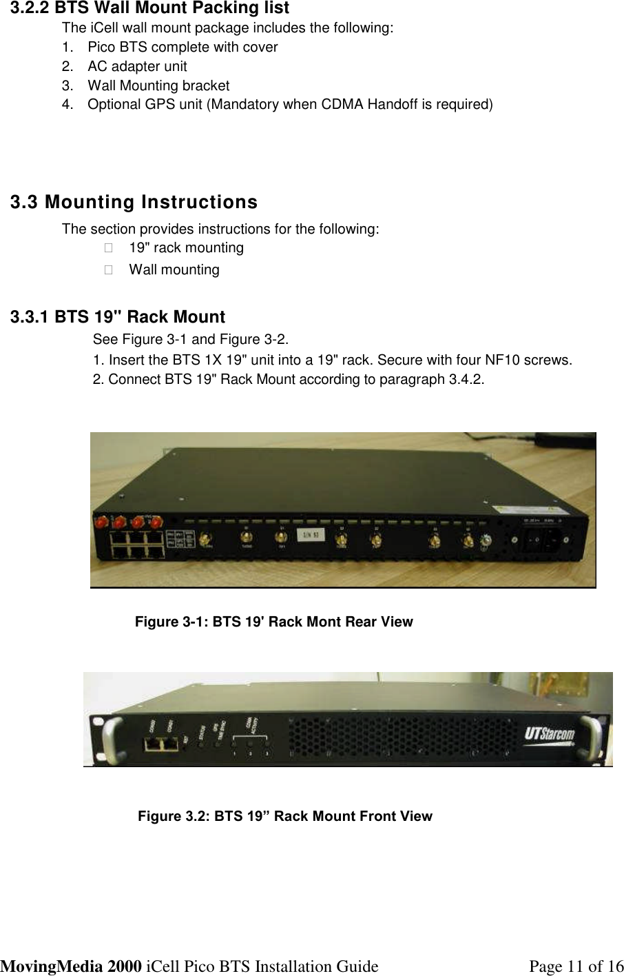 MovingMedia 2000 iCell Pico BTS Installation Guide Page 11 of 163.2.2 BTS Wall Mount Packing listThe iCell wall mount package includes the following:1. Pico BTS complete with cover2. AC adapter unit3. Wall Mounting bracket4. Optional GPS unit (Mandatory when CDMA Handoff is required)3.3 Mounting InstructionsThe section provides instructions for the following:�19&quot; rack mounting�Wall mounting3.3.1 BTS 19&quot; Rack MountSee Figure 3-1 and Figure 3-2.1. Insert the BTS 1X 19&quot; unit into a 19&quot; rack. Secure with four NF10 screws.2. Connect BTS 19&quot; Rack Mount according to paragraph 3.4.2.Figure 3-1: BTS 19&apos; Rack Mont Rear ViewFigure 3.2: BTS 19” Rack Mount Front View