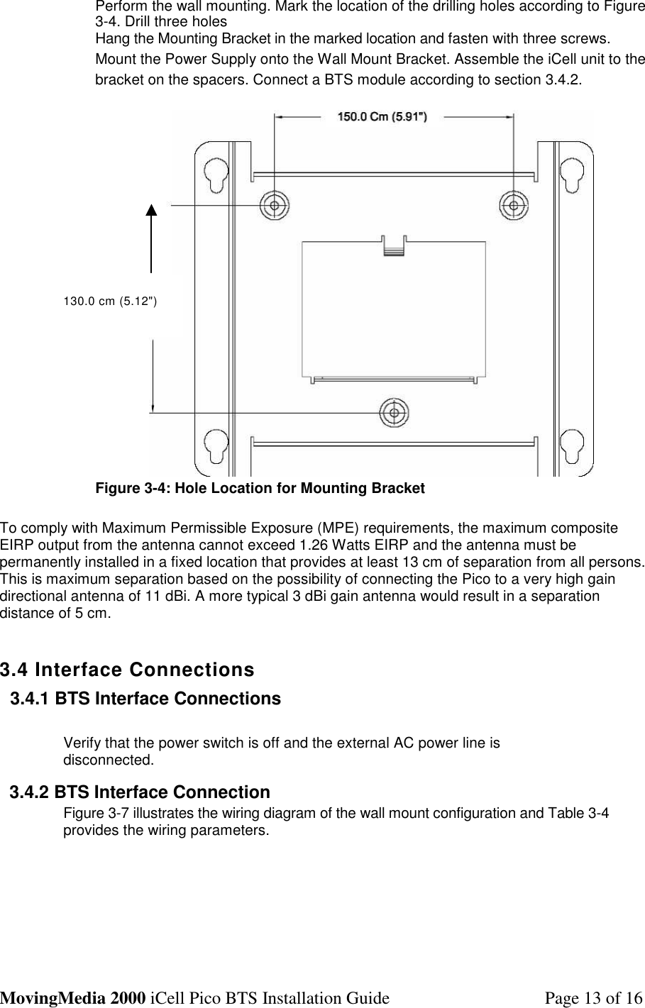 MovingMedia 2000 iCell Pico BTS Installation Guide Page 13 of 16Perform the wall mounting. Mark the location of the drilling holes according to Figure3-4. Drill three holesHang the Mounting Bracket in the marked location and fasten with three screws.Mount the Power Supply onto the Wall Mount Bracket. Assemble the iCell unit to thebracket on the spacers. Connect a BTS module according to section 3.4.2.Figure 3-4: Hole Location for Mounting BracketTo comply with Maximum Permissible Exposure (MPE) requirements, the maximum compositeEIRP output from the antenna cannot exceed 1.26 Watts EIRP and the antenna must bepermanently installed in a fixed location that provides at least 13 cm of separation from all persons.This is maximum separation based on the possibility of connecting the Pico to a very high gaindirectional antenna of 11 dBi. A more typical 3 dBi gain antenna would result in a separationdistance of 5 cm.3.4 Interface Connections3.4.1 BTS Interface ConnectionsVerify that the power switch is off and the external AC power line isdisconnected.3.4.2 BTS Interface ConnectionFigure 3-7 illustrates the wiring diagram of the wall mount configuration and Table 3-4provides the wiring parameters.130.0 cm (5.12&quot;)