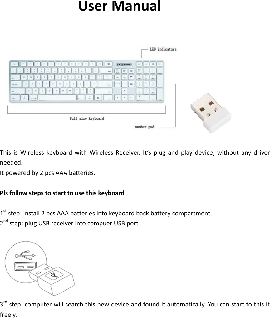 User Manual    This  is  Wireless  keyboard  with  Wireless  Receiver.  It’s  plug  and  play  device,  without  any  driver needed. It powered by 2 pcs AAA batteries.  Pls follow steps to start to use this keyboard  1st step: install 2 pcs AAA batteries into keyboard back battery compartment. 2nd step: plug USB receiver into compuer USB port   3rd step: computer will search this new device and found it automatically. You can start to this it freely. 