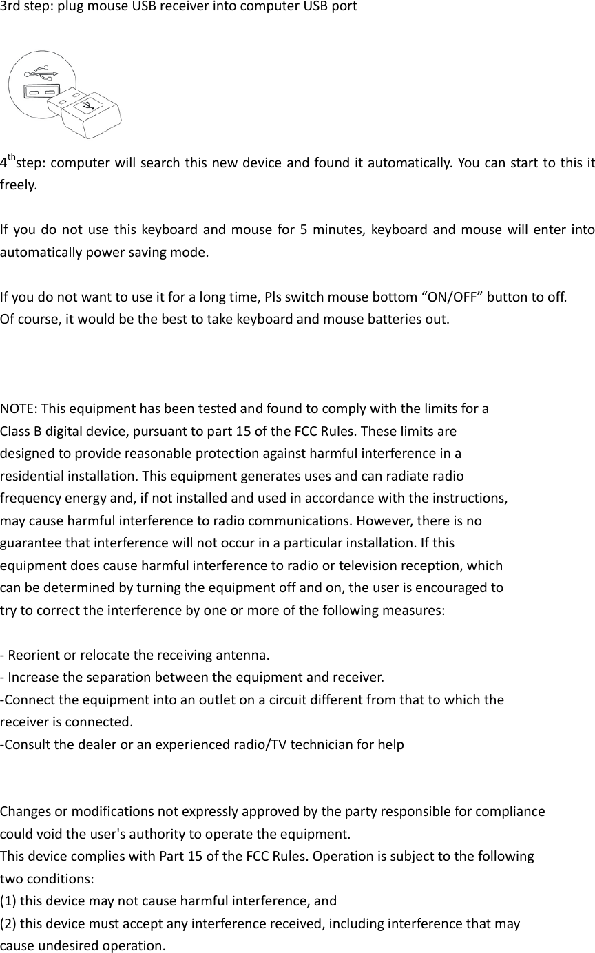3rd step: plug mouse USB receiver into computer USB port   4thstep: computer will search this new device  and found it automatically. You can start to this it freely.  If  you do  not  use  this keyboard  and mouse for 5  minutes, keyboard and mouse will enter  into automatically power saving mode.  If you do not want to use it for a long time, Pls switch mouse bottom “ON/OFF” button to off. Of course, it would be the best to take keyboard and mouse batteries out.    NOTE: This equipment has been tested and found to comply with the limits for a Class B digital device, pursuant to part 15 of the FCC Rules. These limits are designed to provide reasonable protection against harmful interference in a residential installation. This equipment generates uses and can radiate radio frequency energy and, if not installed and used in accordance with the instructions, may cause harmful interference to radio communications. However, there is no guarantee that interference will not occur in a particular installation. If this equipment does cause harmful interference to radio or television reception, which can be determined by turning the equipment off and on, the user is encouraged to try to correct the interference by one or more of the following measures:  - Reorient or relocate the receiving antenna. - Increase the separation between the equipment and receiver. -Connect the equipment into an outlet on a circuit different from that to which the receiver is connected. -Consult the dealer or an experienced radio/TV technician for help   Changes or modifications not expressly approved by the party responsible for compliance could void the user&apos;s authority to operate the equipment.   This device complies with Part 15 of the FCC Rules. Operation is subject to the following   two conditions: (1) this device may not cause harmful interference, and (2) this device must accept any interference received, including interference that may cause undesired operation.  