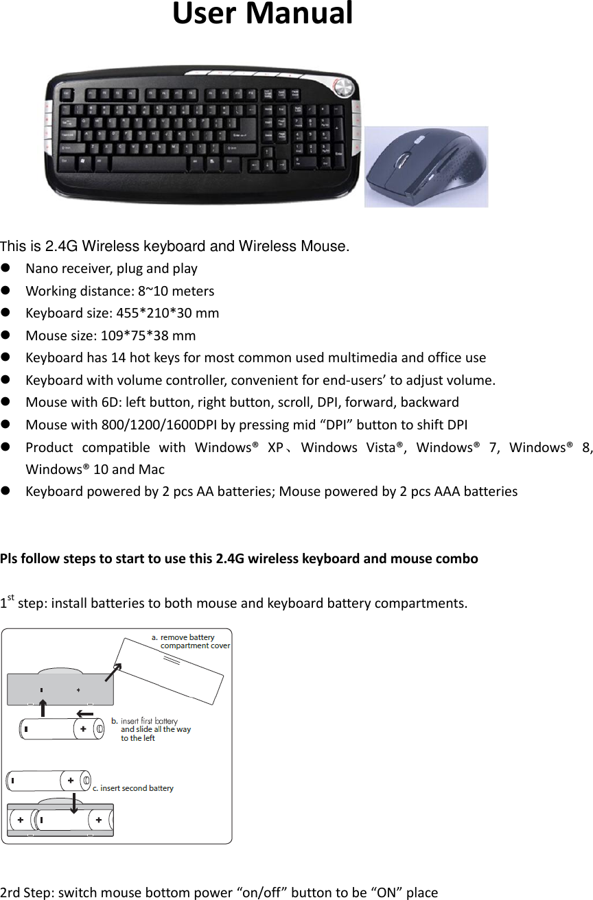 User Manual    This is 2.4G Wireless keyboard and Wireless Mouse.  Nano receiver, plug and play  Working distance: 8~10 meters  Keyboard size: 455*210*30 mm  Mouse size: 109*75*38 mm  Keyboard has 14 hot keys for most common used multimedia and office use  Keyboard with volume controller, convenient for end-users’ to adjust volume.  Mouse with 6D: left button, right button, scroll, DPI, forward, backward  Mouse with 800/1200/1600DPI by pressing mid “DPI” button to shift DPI  Product  compatible  with  Windows®  XP、Windows  Vista®,  Windows®  7,  Windows®  8, Windows® 10 and Mac  Keyboard powered by 2 pcs AA batteries; Mouse powered by 2 pcs AAA batteries   Pls follow steps to start to use this 2.4G wireless keyboard and mouse combo  1st step: install batteries to both mouse and keyboard battery compartments.   2rd Step: switch mouse bottom power “on/off” button to be “ON” place    