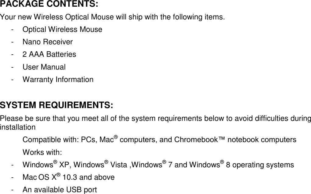 PACKAGE CONTENTS: Your new Wireless Optical Mouse will ship with the following items. -  Optical Wireless Mouse -  Nano Receiver -  2 AAA Batteries  -  User Manual -  Warranty Information  SYSTEM REQUIREMENTS: Please be sure that you meet all of the system requirements below to avoid difficulties during installation Compatible with: PCs, Mac® computers, and Chromebook™ notebook computers Works with: -  Windows® XP, Windows® Vista ,Windows® 7 and Windows® 8 operating systems -  Mac OS X® 10.3 and above -  An available USB port                  