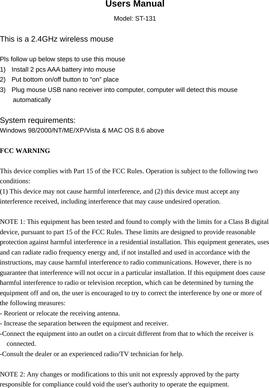  Users Manual Model: ST-131  This is a 2.4GHz wireless mouse  Pls follow up below steps to use this mouse 1)  Install 2 pcs AAA battery into mouse 2)  Put bottom on/off button to “on” place 3)  Plug mouse USB nano receiver into computer, computer will detect this mouse   automatically  System requirements:  Windows 98/2000/NT/ME/XP/Vista &amp; MAC OS 8.6 above  FCC WARNING  This device complies with Part 15 of the FCC Rules. Operation is subject to the following two conditions: (1) This device may not cause harmful interference, and (2) this device must accept any interference received, including interference that may cause undesired operation.  NOTE 1: This equipment has been tested and found to comply with the limits for a Class B digital device, pursuant to part 15 of the FCC Rules. These limits are designed to provide reasonable protection against harmful interference in a residential installation. This equipment generates, uses and can radiate radio frequency energy and, if not installed and used in accordance with the instructions, may cause harmful interference to radio communications. However, there is no guarantee that interference will not occur in a particular installation. If this equipment does cause harmful interference to radio or television reception, which can be determined by turning the equipment off and on, the user is encouraged to try to correct the interference by one or more of the following measures: - Reorient or relocate the receiving antenna. - Increase the separation between the equipment and receiver. -Connect the equipment into an outlet on a circuit different from that to which the receiver is connected. -Consult the dealer or an experienced radio/TV technician for help.  NOTE 2: Any changes or modifications to this unit not expressly approved by the party responsible for compliance could void the user&apos;s authority to operate the equipment.   