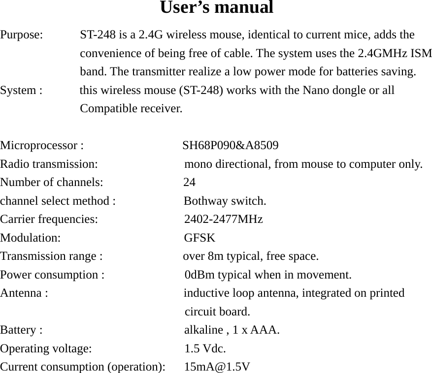   User’s manual Purpose:      ST-248 is a 2.4G wireless mouse, identical to current mice, adds the convenience of being free of cable. The system uses the 2.4GMHz ISM band. The transmitter realize a low power mode for batteries saving. System :            this wireless mouse (ST-248) works with the Nano dongle or all Compatible receiver.  Microprocessor :                SH68P090&amp;A8509 Radio transmission:              mono directional, from mouse to computer only. Number of channels:             24 channel select method :           Bothway switch. Carrier frequencies:              2402-2477MHz  Modulation:                    GFSK Transmission range :             over 8m typical, free space. Power consumption :             0dBm typical when in movement. Antenna :                       inductive loop antenna, integrated on printed circuit board. Battery :                       alkaline , 1 x AAA. Operating voltage:               1.5 Vdc. Current consumption (operation):      15mA@1.5V                                                                                                  