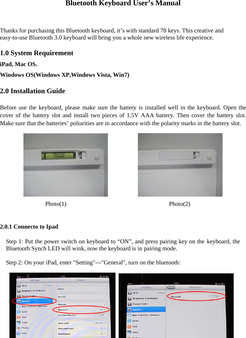 Bluetooth Keyboard User’s Manual  Thanks for purchasing this Bluetooth keyboard, it’s with standard 78 keys. This creative and easy-to-use Bluetooth 3.0 keyboard will bring you a whole new wireless life experience.  1.0 System Requirement   iPad, Mac OS. Windows OS(Windows XP,Windows Vista, Win7)    2.0 Installation Guide  Before use the keyboard, please make sure the battery is installed well in the keyboard. Open the cover of the battery slot and install two pieces of 1.5V AAA battery. Then cover the battery slot. Make sure that the batteries’ poliarities are in accordance with the polarity marks in the battery slot.    Photo(1)                                  Photo(2)  2.0.1 Connecto to Ipad Step 1: Put the power switch on keyboard to “ON”, and press pairing key on the keyboard, the Bluetooth Synch LED will wink, now the keyboard is in pairing mode.    Step 2: On your iPad, enter &quot;Setting&quot;---&quot;General&quot;, turn on the bluetooth:      