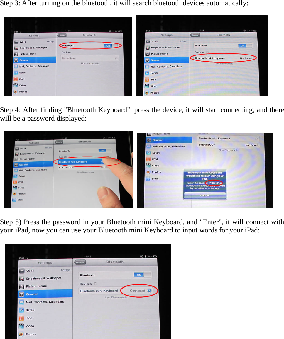 Step 3: After turning on the bluetooth, it will search bluetooth devices automatically:      Step 4: After finding &quot;Bluetooth Keyboard&quot;, press the device, it will start connecting, and there will be a password displayed:      Step 5) Press the password in your Bluetooth mini Keyboard, and &quot;Enter&quot;, it will connect with your iPad, now you can use your Bluetooth mini Keyboard to input words for your iPad:         