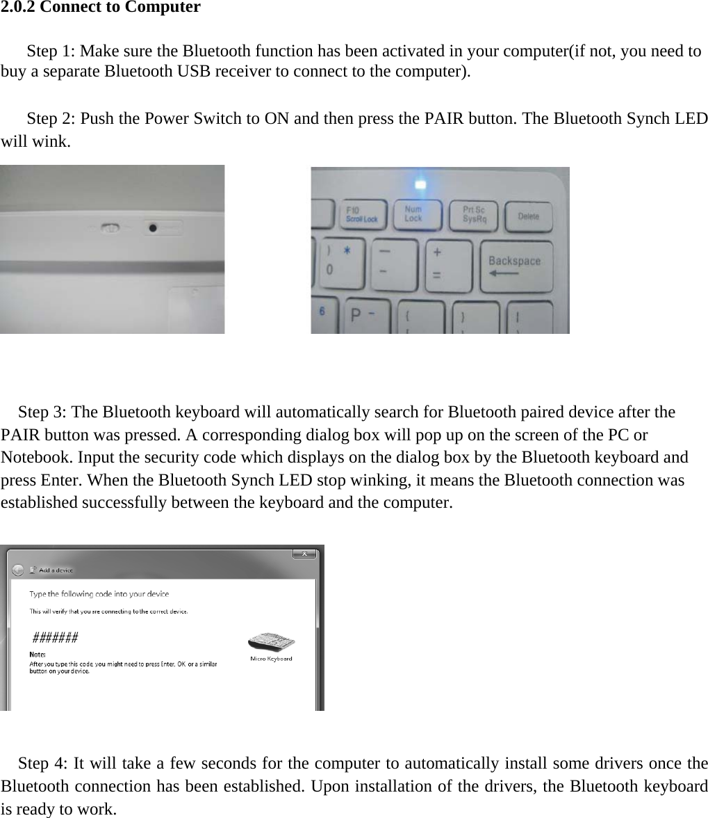  2.0.2 Connect to Computer  Step 1: Make sure the Bluetooth function has been activated in your computer(if not, you need to buy a separate Bluetooth USB receiver to connect to the computer).  Step 2: Push the Power Switch to ON and then press the PAIR button. The Bluetooth Synch LED will wink.       Step 3: The Bluetooth keyboard will automatically search for Bluetooth paired device after the PAIR button was pressed. A corresponding dialog box will pop up on the screen of the PC or Notebook. Input the security code which displays on the dialog box by the Bluetooth keyboard and press Enter. When the Bluetooth Synch LED stop winking, it means the Bluetooth connection was established successfully between the keyboard and the computer.      Step 4: It will take a few seconds for the computer to automatically install some drivers once the Bluetooth connection has been established. Upon installation of the drivers, the Bluetooth keyboard is ready to work.   